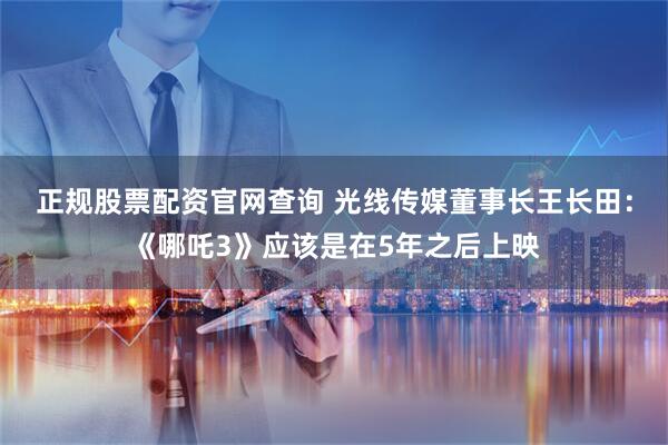 正规股票配资官网查询 光线传媒董事长王长田：《哪吒3》应该是在5年之后上映