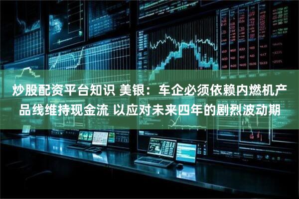 炒股配资平台知识 美银：车企必须依赖内燃机产品线维持现金流 以应对未来四年的剧烈波动期