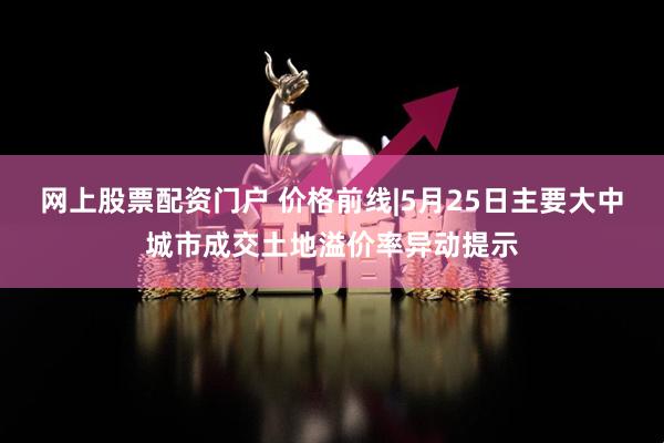 网上股票配资门户 价格前线|5月25日主要大中城市成交土地溢价率异动提示