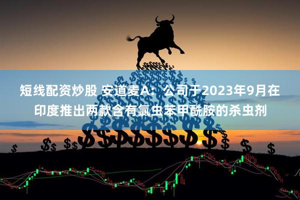 短线配资炒股 安道麦A：公司于2023年9月在印度推出两款含有氯虫苯甲酰胺的杀虫剂