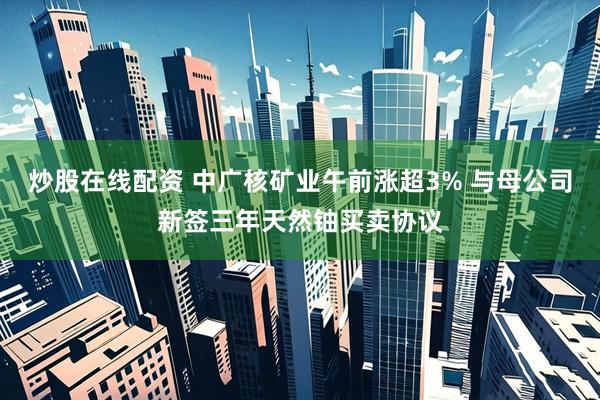 炒股在线配资 中广核矿业午前涨超3% 与母公司新签三年天然铀买卖协议