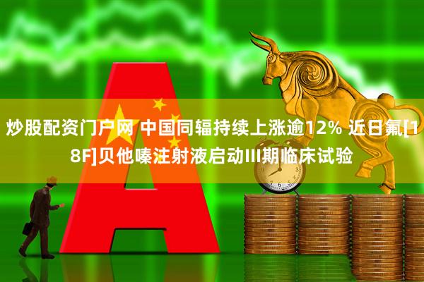 炒股配资门户网 中国同辐持续上涨逾12% 近日氟[18F]贝他嗪注射液启动III期临床试验