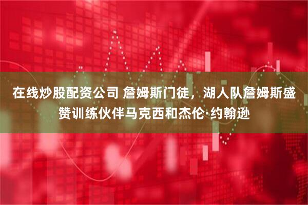 在线炒股配资公司 詹姆斯门徒，湖人队詹姆斯盛赞训练伙伴马克西和杰伦·约翰逊