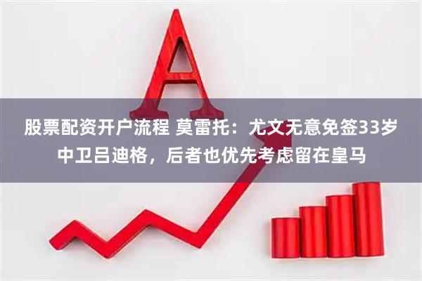 股票配资开户流程 莫雷托：尤文无意免签33岁中卫吕迪格，后者也优先考虑留在皇马