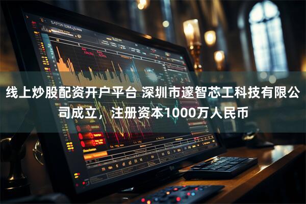 线上炒股配资开户平台 深圳市邃智芯工科技有限公司成立，注册资本1000万人民币